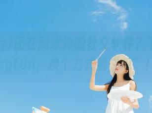 还在刷冰冷的社交软件？下载51cgfun，换个方式看“瓜”！