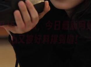51吃瓜，今日最新网站，不小心又被好料撑到啦！