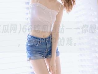 66吃瓜网站——你眼中的瓜，别人心中的戏。